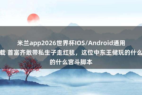 米兰app2026世界杯IOS/Android通用手机版下载 首富齐敢带私生子走红毯，这位中东王储玩的什么宫斗脚本