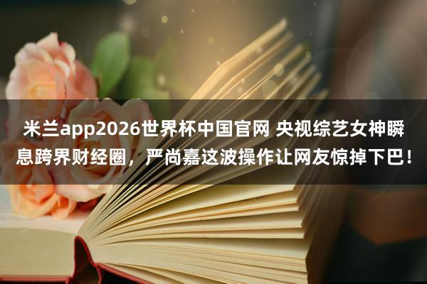 米兰app2026世界杯中国官网 央视综艺女神瞬息跨界财经圈，严尚嘉这波操作让网友惊掉下巴！