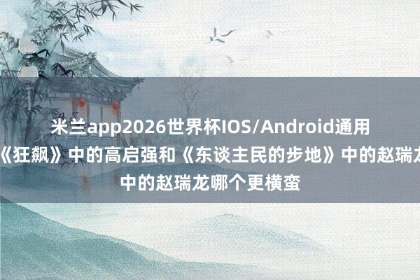 米兰app2026世界杯IOS/Android通用手机版下载 《狂飙》中的高启强和《东谈主民的步地》中的赵瑞龙哪个更横蛮
