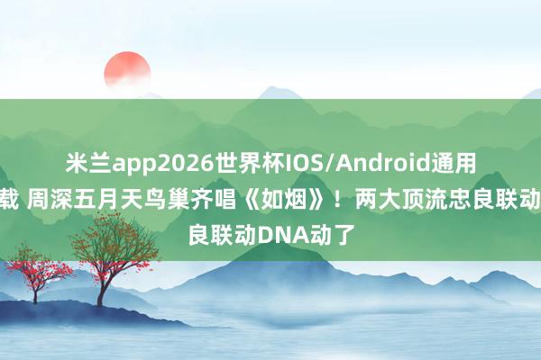 米兰app2026世界杯IOS/Android通用手机版下载 周深五月天鸟巢齐唱《如烟》！两大顶流忠良联动DNA动了