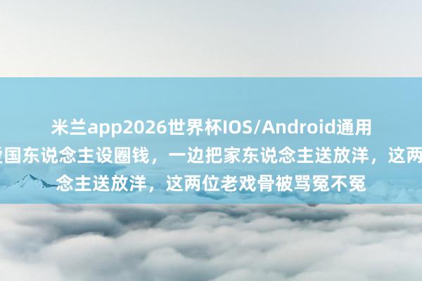 米兰app2026世界杯IOS/Android通用手机版下载 一边卖爱国东说念主设圈钱，一边把家东说念主送放洋，这两位老戏骨被骂冤不冤