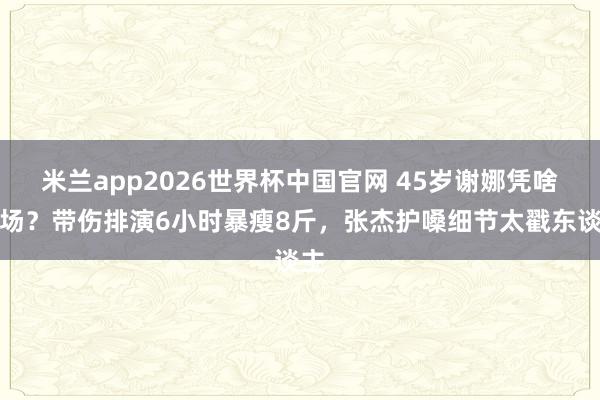 米兰app2026世界杯中国官网 45岁谢娜凭啥炸场？带伤排演6小时暴瘦8斤，张杰护嗓细节太戳东谈主