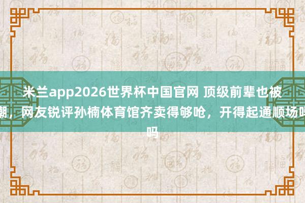 米兰app2026世界杯中国官网 顶级前辈也被嘲，网友锐评孙楠体育馆齐卖得够呛，开得起通顺场吗