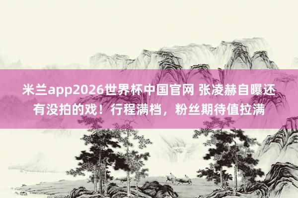 米兰app2026世界杯中国官网 张凌赫自曝还有没拍的戏！行程满档，粉丝期待值拉满