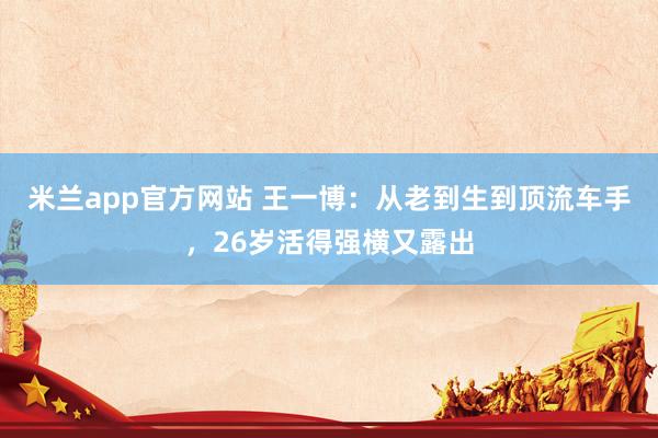 米兰app官方网站 王一博：从老到生到顶流车手，26岁活得强横又露出