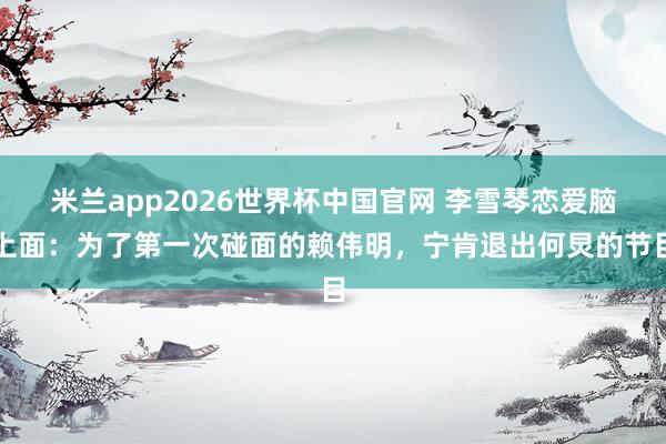 米兰app2026世界杯中国官网 李雪琴恋爱脑上面：为了第一次碰面的赖伟明，宁肯退出何炅的节目