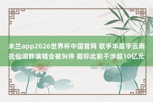 米兰app2026世界杯中国官网 歌手华晨宇云南抚仙湖畔演唱会被叫停 据称此前干涉超10亿元