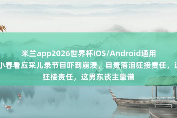 米兰app2026世界杯IOS/Android通用手机版下载 陈小春看应采儿录节目吓到崩溃，自责落泪狂接责任，这男东谈主靠谱