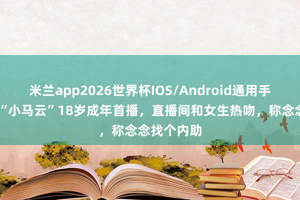 米兰app2026世界杯IOS/Android通用手机版下载 “小马云”18岁成年首播，直播间和女生热吻，称念念找个内助
