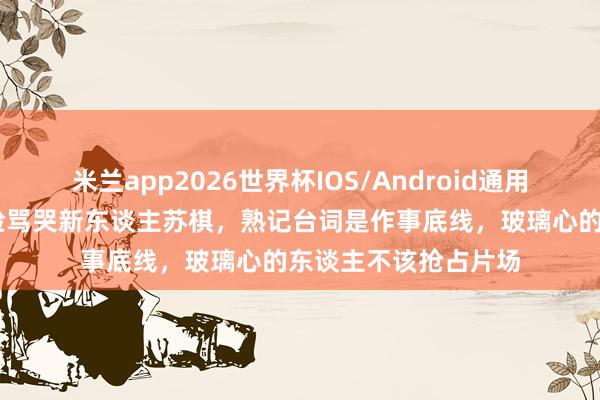 米兰app2026世界杯IOS/Android通用手机版下载 刘涛冷脸骂哭新东谈主苏棋，熟记台词是作事底线，玻璃心的东谈主不该抢占片场