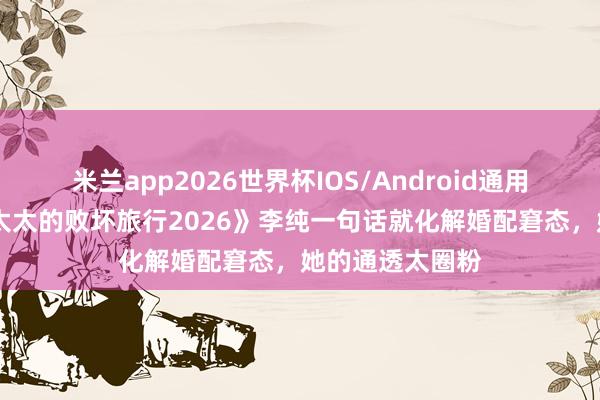 米兰app2026世界杯IOS/Android通用手机版下载 《太太的败坏旅行2026》李纯一句话就化解婚配窘态，她的通透太圈粉