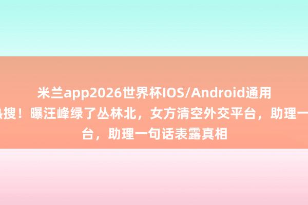 米兰app2026世界杯IOS/Android通用手机版下载 热搜！曝汪峰绿了丛林北，女方清空外交平台，助理一句话表露真相