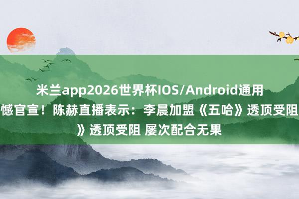 米兰app2026世界杯IOS/Android通用手机版下载 缺憾官宣！陈赫直播表示：李晨加盟《五哈》透顶受阻 屡次配合无果