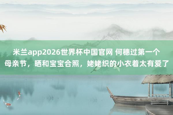 米兰app2026世界杯中国官网 何穗过第一个母亲节，晒和宝宝合照，姥姥织的小衣着太有爱了