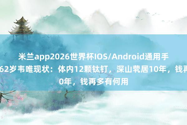 米兰app2026世界杯IOS/Android通用手机版下载 62岁韦唯现状：体内12颗钛钉，深山茕居10年，钱再多有何用
