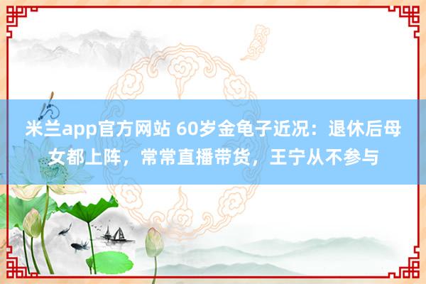 米兰app官方网站 60岁金龟子近况：退休后母女都上阵，常常直播带货，王宁从不参与