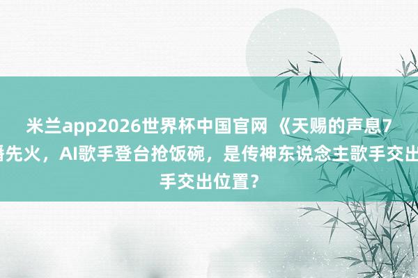 米兰app2026世界杯中国官网 《天赐的声息7》未播先火，AI歌手登台抢饭碗，是传神东说念主歌手交出位置？