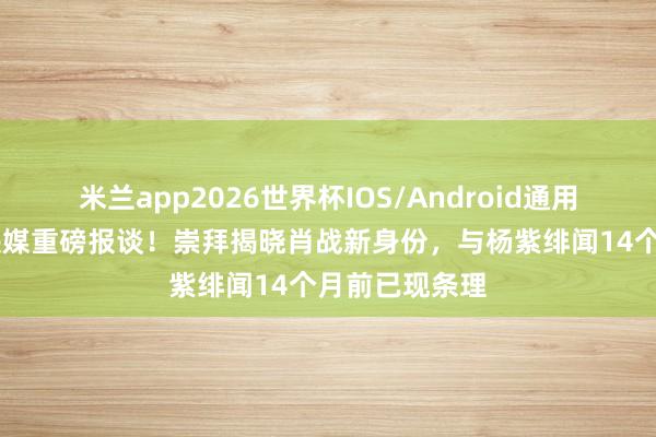 米兰app2026世界杯IOS/Android通用手机版下载 央媒重磅报谈！崇拜揭晓肖战新身份，与杨紫绯闻14个月前已现条理
