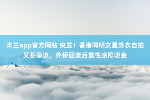 米兰app官方网站 突发！香港闻明女星泳衣自拍又惹争议，外侨回流后靠性感照吸金