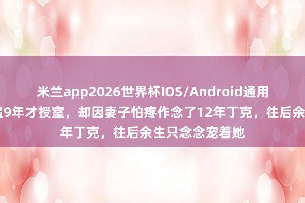 米兰app2026世界杯IOS/Android通用手机版下载 苦追9年才授室，却因妻子怕疼作念了12年丁克，往后余生只念念宠着她