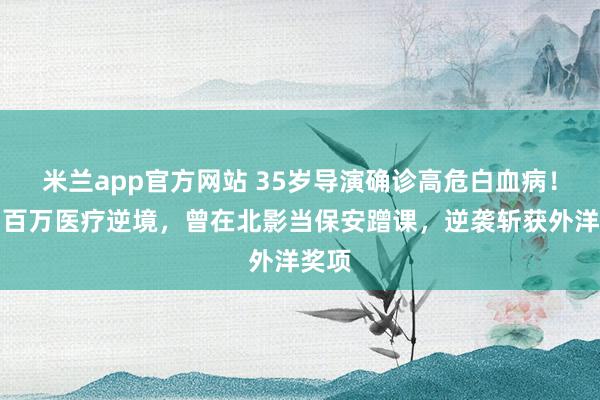 米兰app官方网站 35岁导演确诊高危白血病！身陷百万医疗逆境，曾在北影当保安蹭课，逆袭斩获外洋奖项