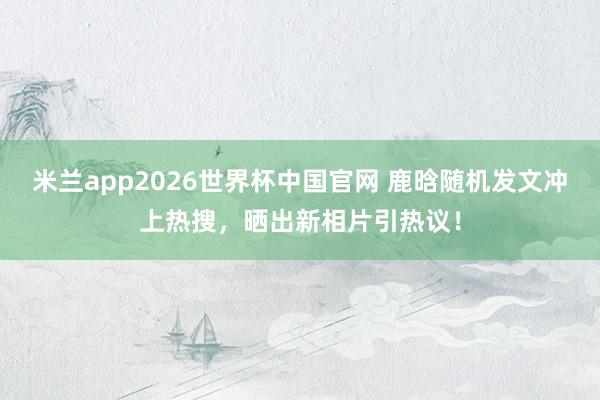 米兰app2026世界杯中国官网 鹿晗随机发文冲上热搜,晒出新相片引热议!