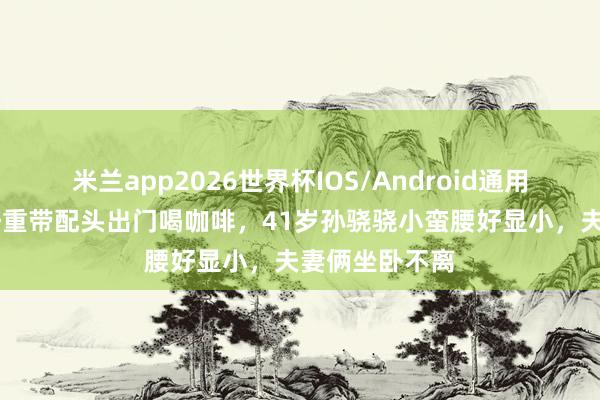 米兰app2026世界杯IOS/Android通用手机版下载 任重带配头出门喝咖啡,41岁孙骁骁小蛮腰好显小,夫妻俩坐卧不离