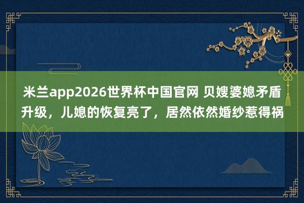 米兰app2026世界杯中国官网 贝嫂婆媳矛盾升级，儿媳的恢复亮了，居然依然婚纱惹得祸