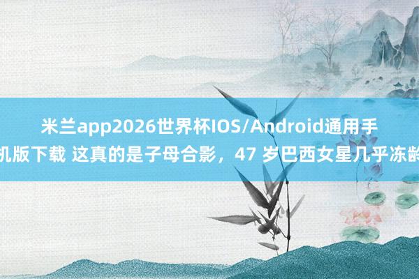 米兰app2026世界杯IOS/Android通用手机版下载 这真的是子母合影，47 岁巴西女星几乎冻龄