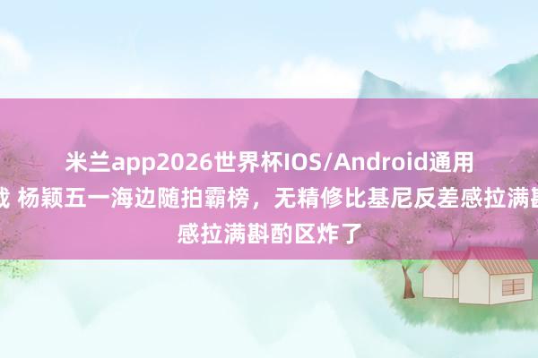 米兰app2026世界杯IOS/Android通用手机版下载 杨颖五一海边随拍霸榜，无精修比基尼反差感拉满斟酌区炸了