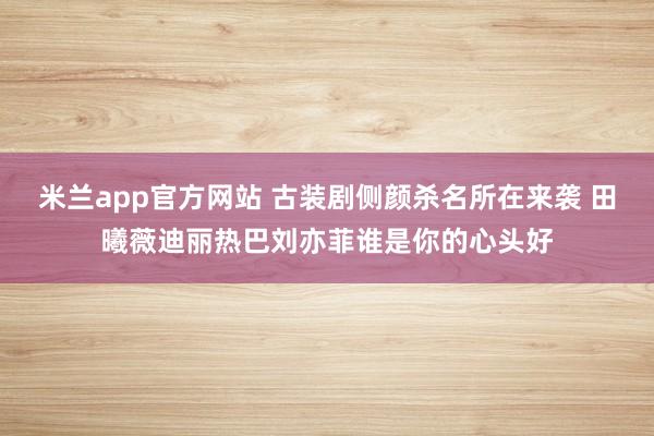 米兰app官方网站 古装剧侧颜杀名所在来袭 田曦薇迪丽热巴刘亦菲谁是你的心头好