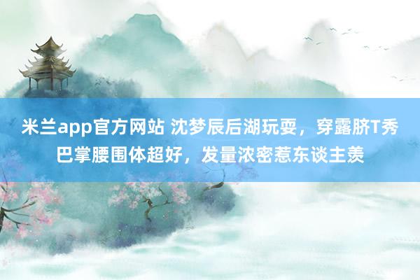 米兰app官方网站 沈梦辰后湖玩耍，穿露脐T秀巴掌腰围体超好，发量浓密惹东谈主羡