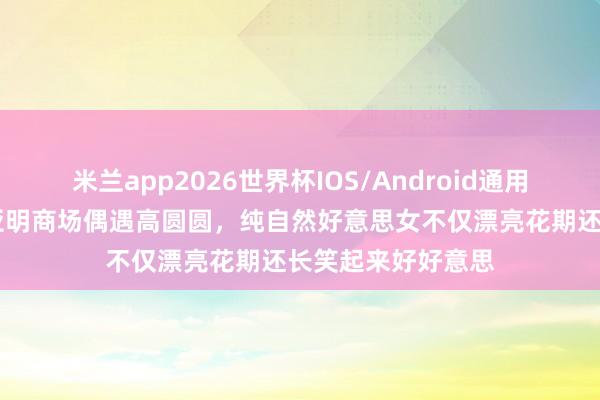 米兰app2026世界杯IOS/Android通用手机版下载 沈阳亚明商场偶遇高圆圆,纯自然好意思女不仅漂亮花期还长笑起来好好意思