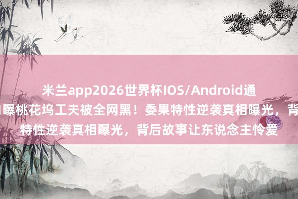 米兰app2026世界杯IOS/Android通用手机版下载 孟子义自曝桃花坞工夫被全网黑！委果特性逆袭真相曝光，背后故事让东说念主怜爱