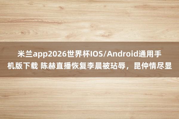 米兰app2026世界杯IOS/Android通用手机版下载 陈赫直播恢复李晨被玷辱，昆仲情尽显