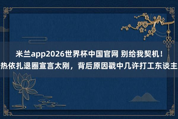 米兰app2026世界杯中国官网 别给我契机！热依扎退圈宣言太刚，背后原因戳中几许打工东谈主