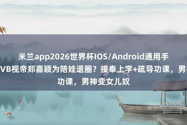 米兰app2026世界杯IOS/Android通用手机版下载 TVB视帝郑嘉颖为陪娃退圈？接奉上学+疏导功课，男神变女儿奴