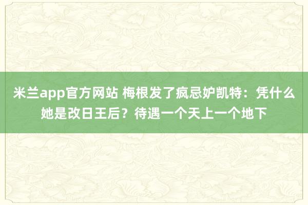 米兰app官方网站 梅根发了疯忌妒凯特：凭什么她是改日王后？待遇一个天上一个地下