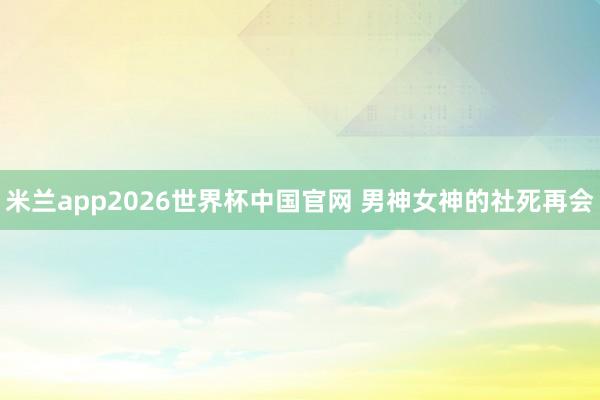 米兰app2026世界杯中国官网 男神女神的社死再会