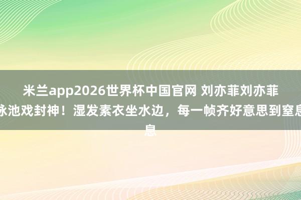 米兰app2026世界杯中国官网 刘亦菲刘亦菲泳池戏封神！湿发素衣坐水边，每一帧齐好意思到窒息