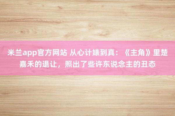 米兰app官方网站 从心计婊到真:《主角》里楚嘉禾的退让,照出了些许东说念主的丑态