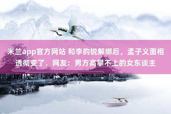 米兰app官方网站 和李昀锐解绑后，孟子义面相透彻变了，网友：男方高攀不上的女东谈主