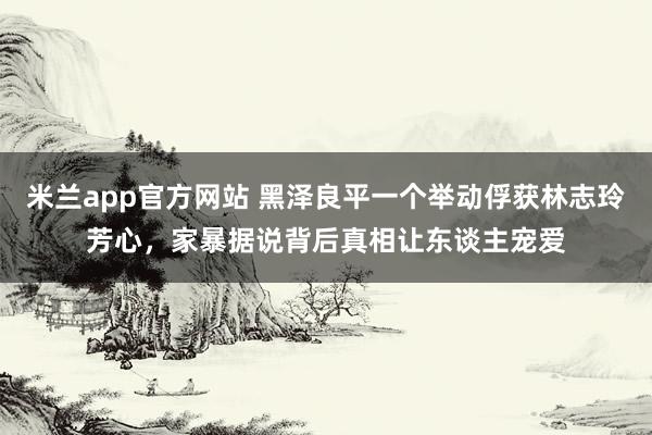 米兰app官方网站 黑泽良平一个举动俘获林志玲芳心,家暴据说背后真相让东谈主宠爱