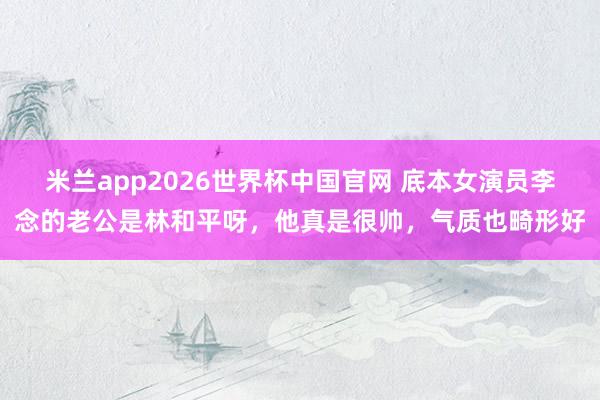 米兰app2026世界杯中国官网 底本女演员李念的老公是林和平呀，他真是很帅，气质也畸形好