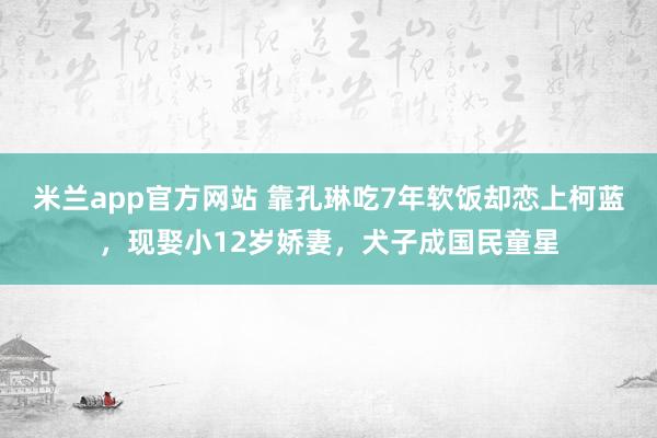 米兰app官方网站 靠孔琳吃7年软饭却恋上柯蓝，现娶小12岁娇妻，犬子成国民童星