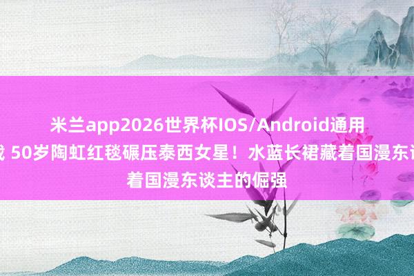 米兰app2026世界杯IOS/Android通用手机版下载 50岁陶虹红毯碾压泰西女星!水蓝长裙藏着国漫东谈主的倔强