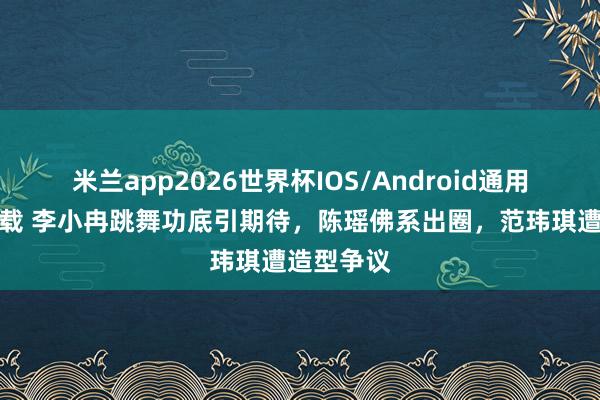 米兰app2026世界杯IOS/Android通用手机版下载 李小冉跳舞功底引期待，陈瑶佛系出圈，范玮琪遭造型争议