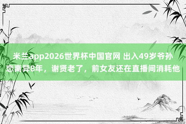 米兰app2026世界杯中国官网 出入49岁爷孙恋离异8年，谢贤老了，前女友还在直播间消耗他