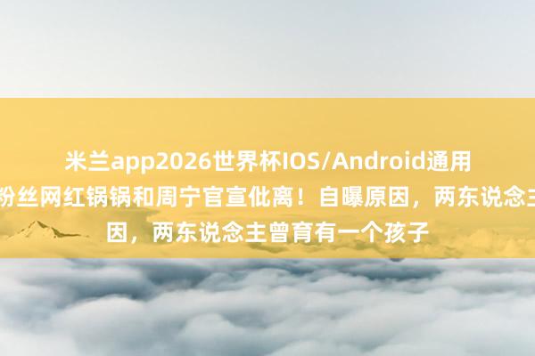 米兰app2026世界杯IOS/Android通用手机版下载 千万粉丝网红锅锅和周宁官宣仳离！自曝原因，两东说念主曾育有一个孩子