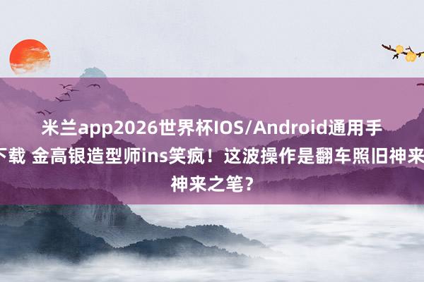 米兰app2026世界杯IOS/Android通用手机版下载 金高银造型师ins笑疯！这波操作是翻车照旧神来之笔？